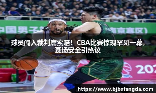 球员闯入裁判席索赔！CBA比赛惊现罕见一幕，赛场安全引热议